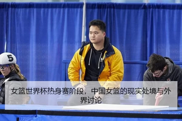 女篮世界杯热身赛阶段，中国女篮的现实处境与外界讨论
