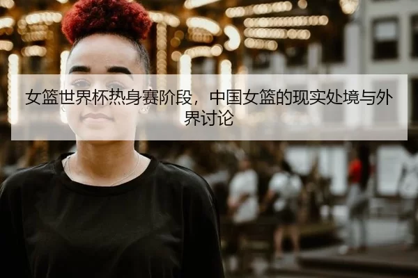 女篮世界杯热身赛阶段,中国女篮的现实处境与外界讨论
