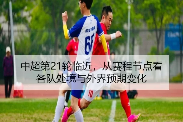 中超第21轮临近，从赛程节点看各队处境与外界预期变化